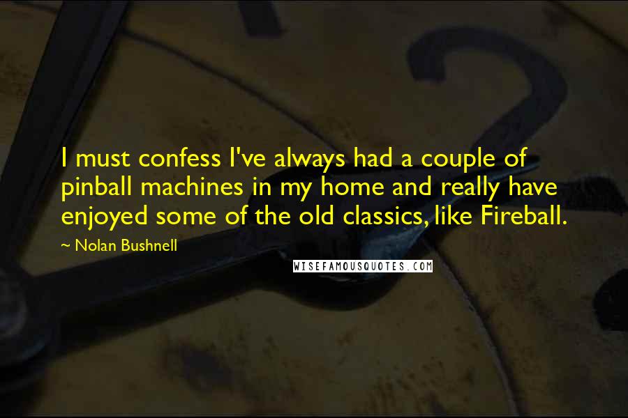 Nolan Bushnell Quotes: I must confess I've always had a couple of pinball machines in my home and really have enjoyed some of the old classics, like Fireball.