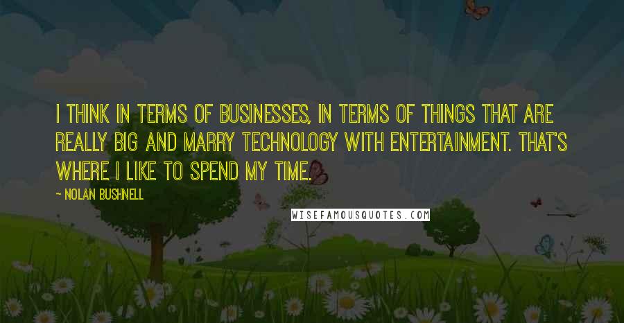 Nolan Bushnell Quotes: I think in terms of businesses, in terms of things that are really big and marry technology with entertainment. That's where I like to spend my time.