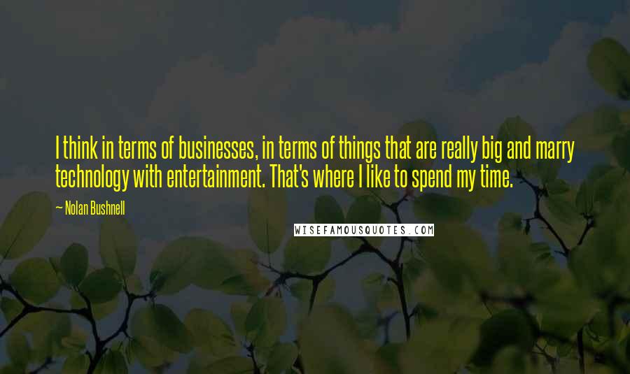 Nolan Bushnell Quotes: I think in terms of businesses, in terms of things that are really big and marry technology with entertainment. That's where I like to spend my time.