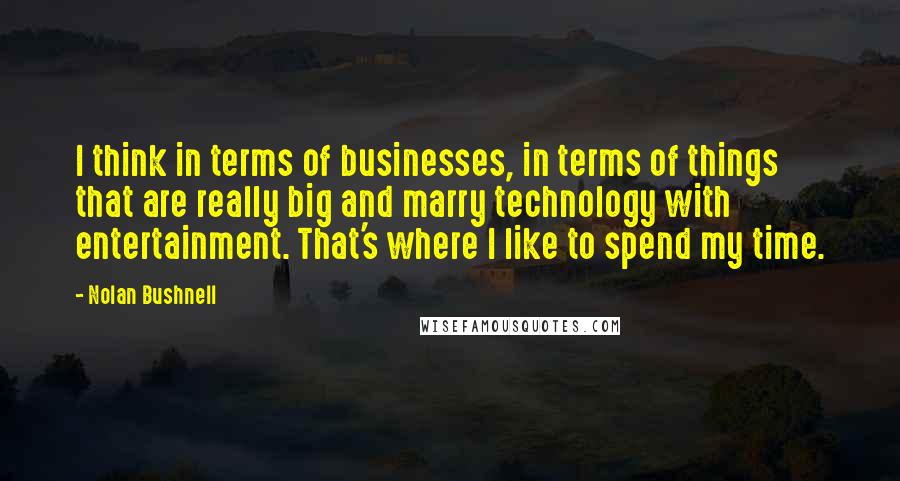 Nolan Bushnell Quotes: I think in terms of businesses, in terms of things that are really big and marry technology with entertainment. That's where I like to spend my time.