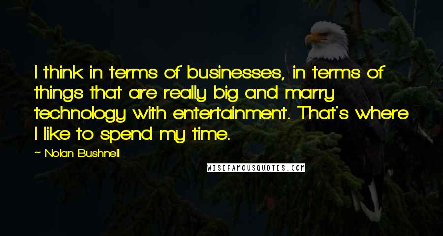 Nolan Bushnell Quotes: I think in terms of businesses, in terms of things that are really big and marry technology with entertainment. That's where I like to spend my time.