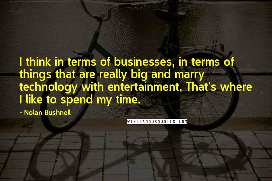 Nolan Bushnell Quotes: I think in terms of businesses, in terms of things that are really big and marry technology with entertainment. That's where I like to spend my time.
