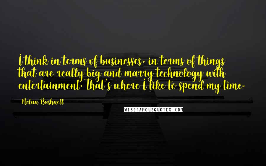 Nolan Bushnell Quotes: I think in terms of businesses, in terms of things that are really big and marry technology with entertainment. That's where I like to spend my time.