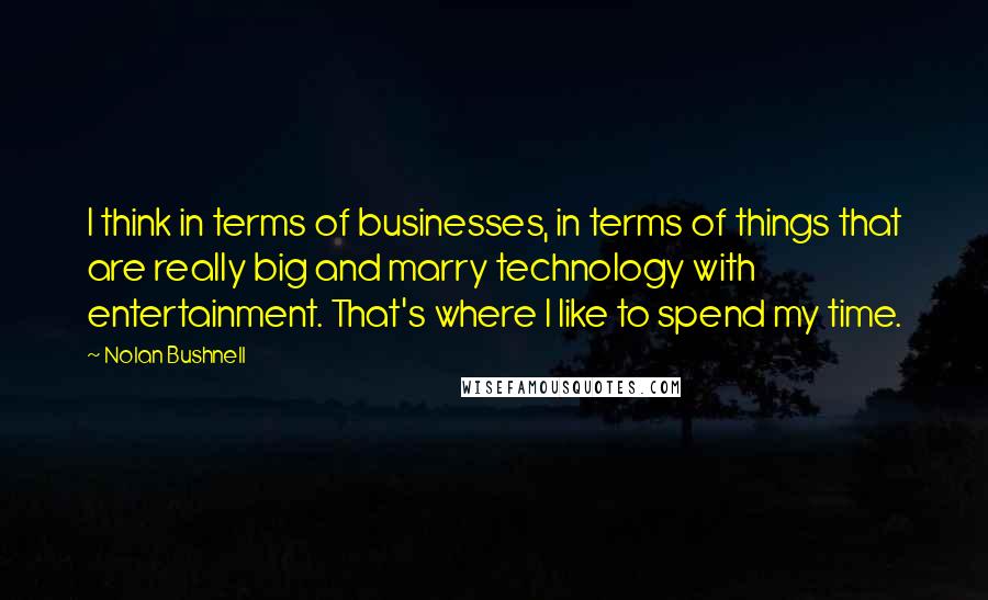 Nolan Bushnell Quotes: I think in terms of businesses, in terms of things that are really big and marry technology with entertainment. That's where I like to spend my time.