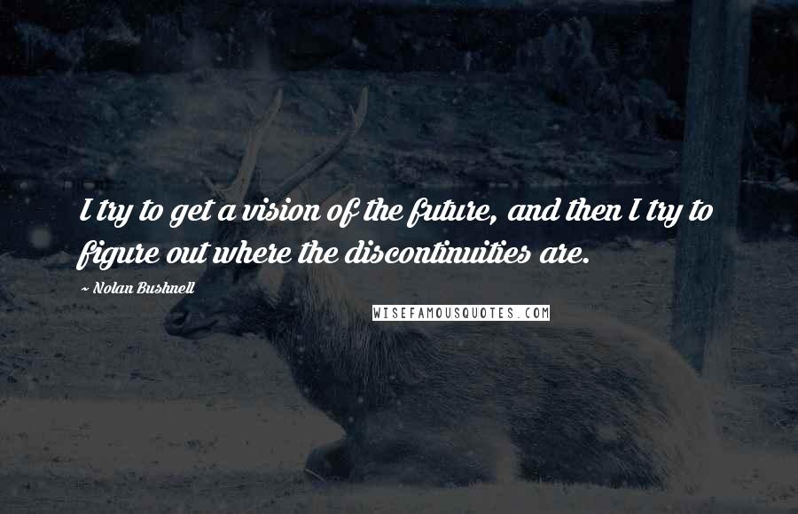 Nolan Bushnell Quotes: I try to get a vision of the future, and then I try to figure out where the discontinuities are.