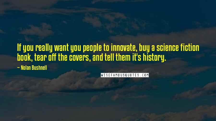 Nolan Bushnell Quotes: If you really want you people to innovate, buy a science fiction book, tear off the covers, and tell them it's history.