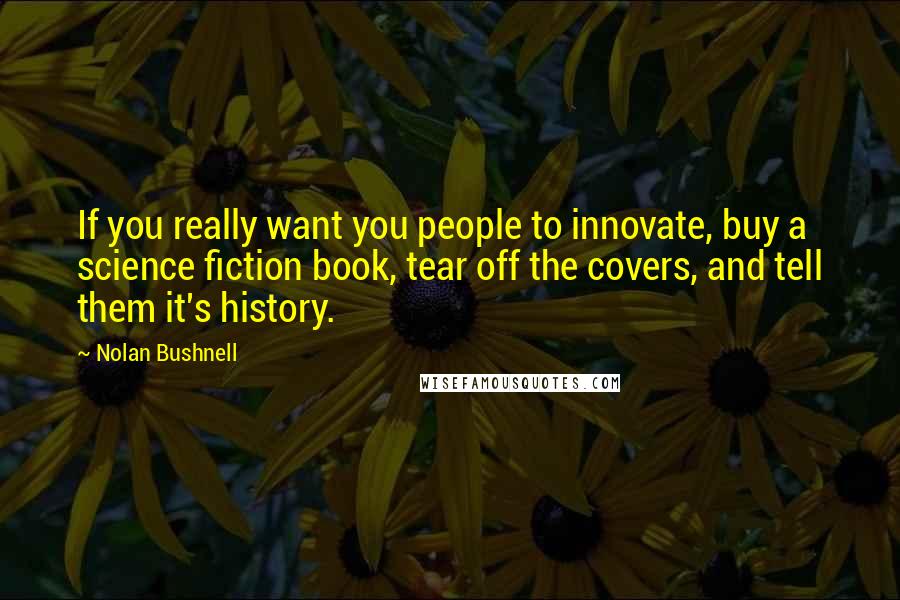 Nolan Bushnell Quotes: If you really want you people to innovate, buy a science fiction book, tear off the covers, and tell them it's history.