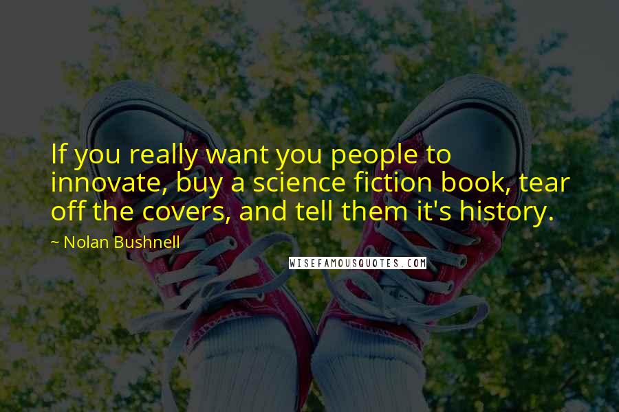 Nolan Bushnell Quotes: If you really want you people to innovate, buy a science fiction book, tear off the covers, and tell them it's history.