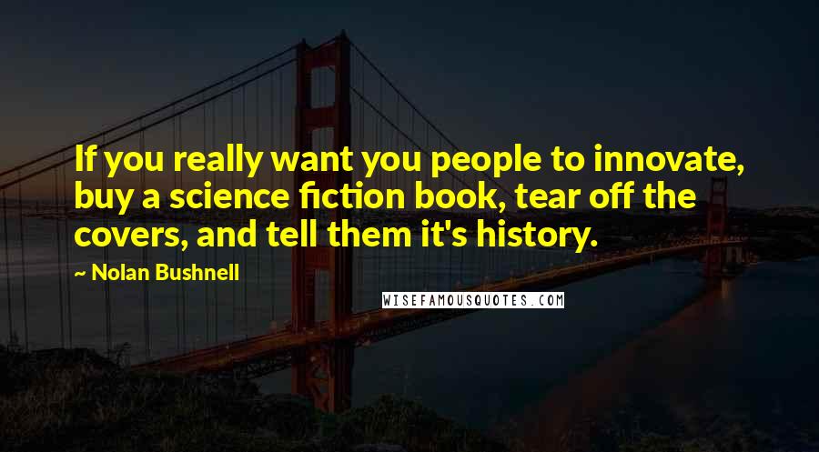 Nolan Bushnell Quotes: If you really want you people to innovate, buy a science fiction book, tear off the covers, and tell them it's history.