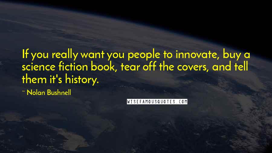 Nolan Bushnell Quotes: If you really want you people to innovate, buy a science fiction book, tear off the covers, and tell them it's history.