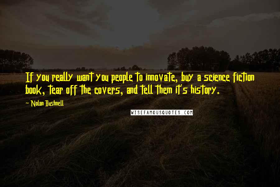 Nolan Bushnell Quotes: If you really want you people to innovate, buy a science fiction book, tear off the covers, and tell them it's history.