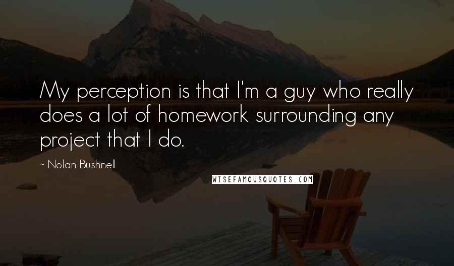 Nolan Bushnell Quotes: My perception is that I'm a guy who really does a lot of homework surrounding any project that I do.
