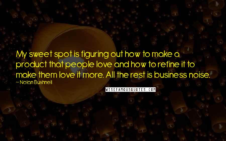 Nolan Bushnell Quotes: My sweet spot is figuring out how to make a product that people love and how to refine it to make them love it more. All the rest is business noise.