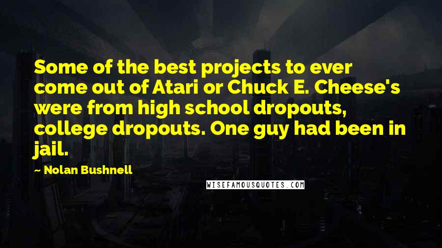 Nolan Bushnell Quotes: Some of the best projects to ever come out of Atari or Chuck E. Cheese's were from high school dropouts, college dropouts. One guy had been in jail.