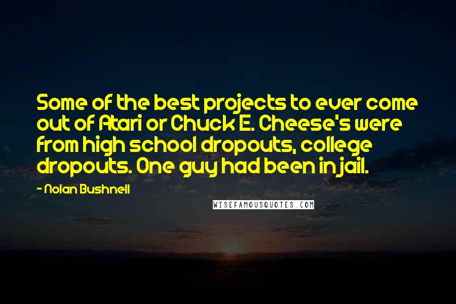Nolan Bushnell Quotes: Some of the best projects to ever come out of Atari or Chuck E. Cheese's were from high school dropouts, college dropouts. One guy had been in jail.
