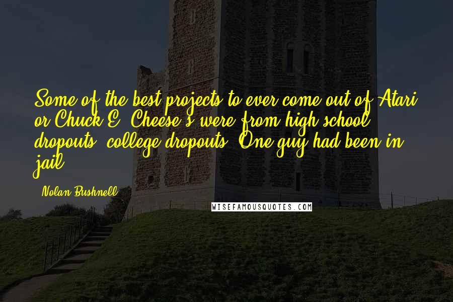 Nolan Bushnell Quotes: Some of the best projects to ever come out of Atari or Chuck E. Cheese's were from high school dropouts, college dropouts. One guy had been in jail.