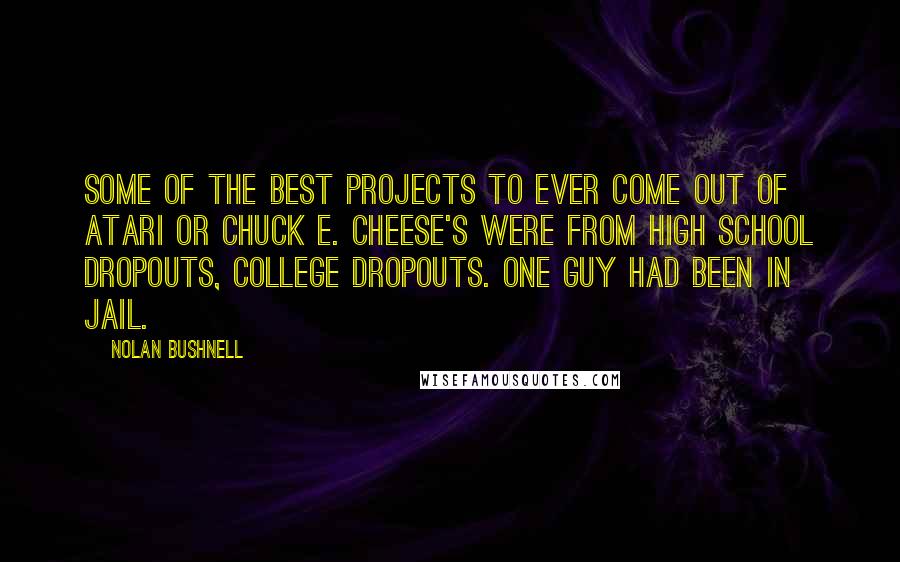 Nolan Bushnell Quotes: Some of the best projects to ever come out of Atari or Chuck E. Cheese's were from high school dropouts, college dropouts. One guy had been in jail.