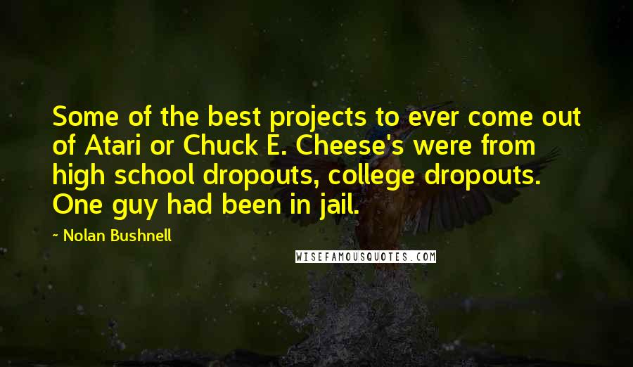Nolan Bushnell Quotes: Some of the best projects to ever come out of Atari or Chuck E. Cheese's were from high school dropouts, college dropouts. One guy had been in jail.