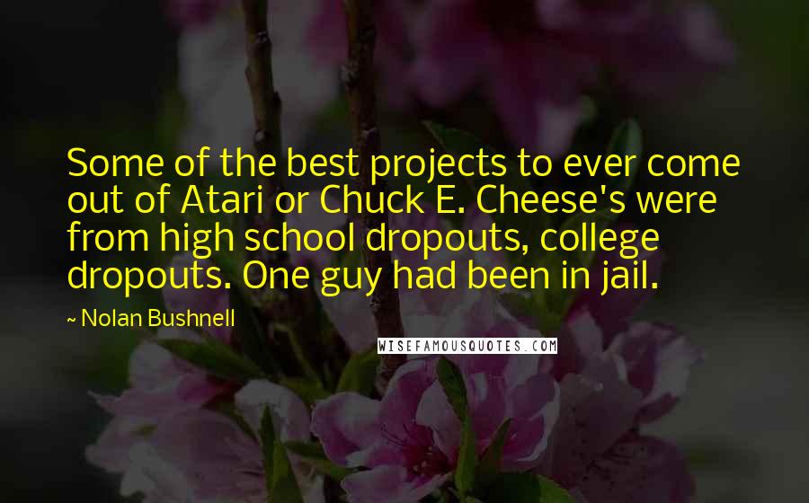 Nolan Bushnell Quotes: Some of the best projects to ever come out of Atari or Chuck E. Cheese's were from high school dropouts, college dropouts. One guy had been in jail.