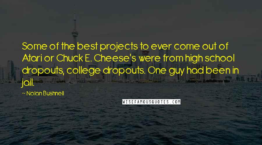 Nolan Bushnell Quotes: Some of the best projects to ever come out of Atari or Chuck E. Cheese's were from high school dropouts, college dropouts. One guy had been in jail.