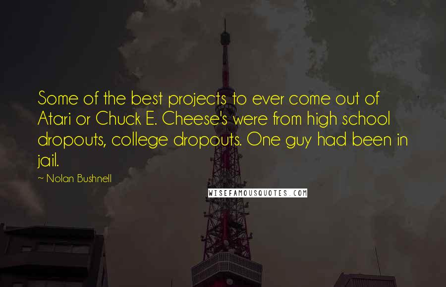 Nolan Bushnell Quotes: Some of the best projects to ever come out of Atari or Chuck E. Cheese's were from high school dropouts, college dropouts. One guy had been in jail.