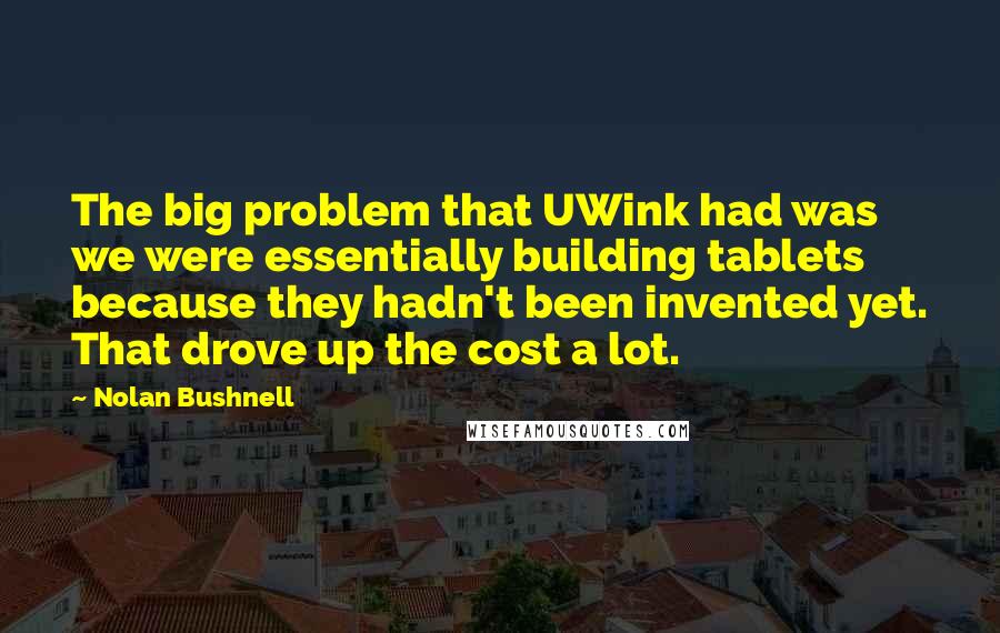 Nolan Bushnell Quotes: The big problem that UWink had was we were essentially building tablets because they hadn't been invented yet. That drove up the cost a lot.