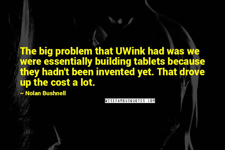 Nolan Bushnell Quotes: The big problem that UWink had was we were essentially building tablets because they hadn't been invented yet. That drove up the cost a lot.