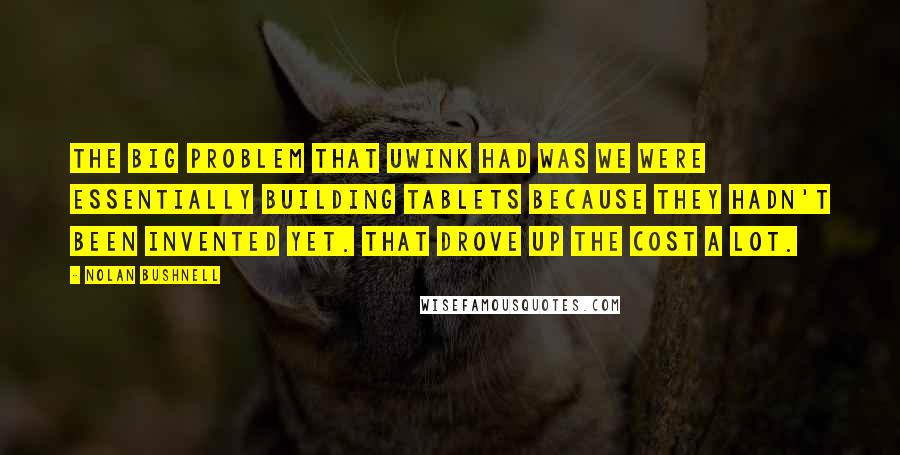 Nolan Bushnell Quotes: The big problem that UWink had was we were essentially building tablets because they hadn't been invented yet. That drove up the cost a lot.