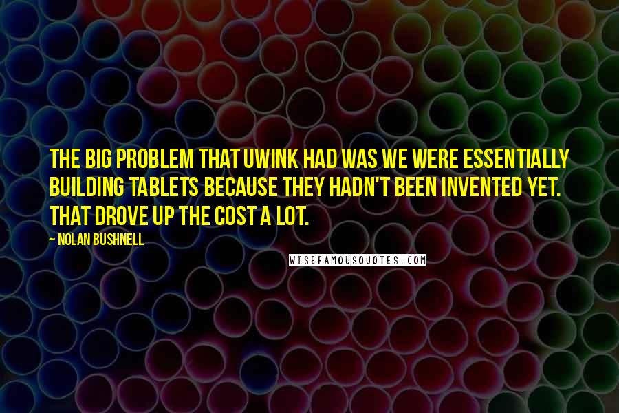 Nolan Bushnell Quotes: The big problem that UWink had was we were essentially building tablets because they hadn't been invented yet. That drove up the cost a lot.