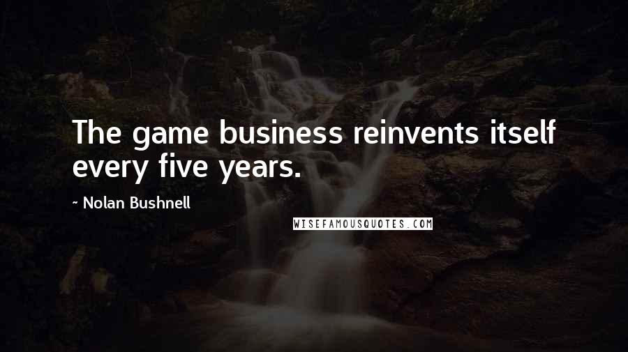 Nolan Bushnell Quotes: The game business reinvents itself every five years.