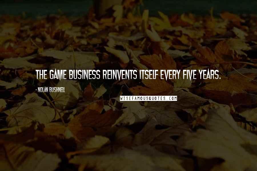 Nolan Bushnell Quotes: The game business reinvents itself every five years.