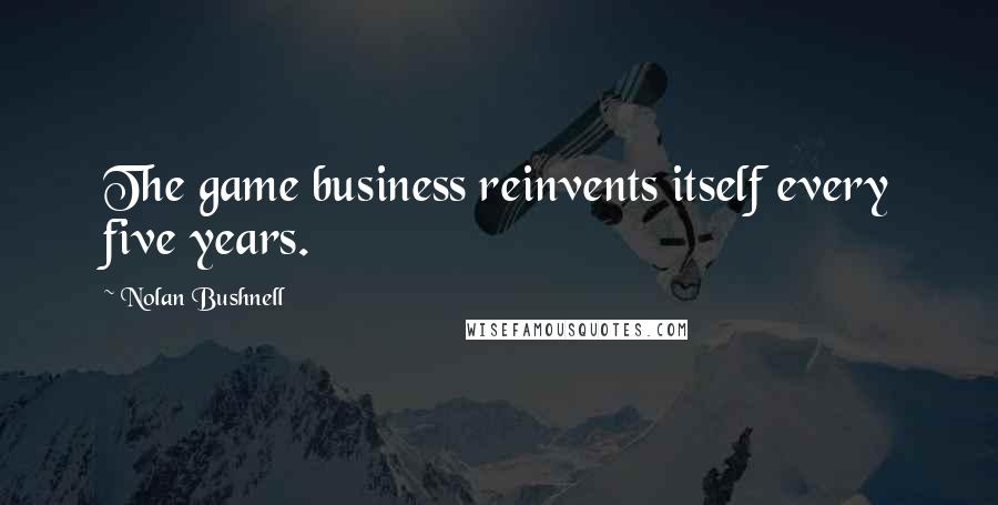 Nolan Bushnell Quotes: The game business reinvents itself every five years.