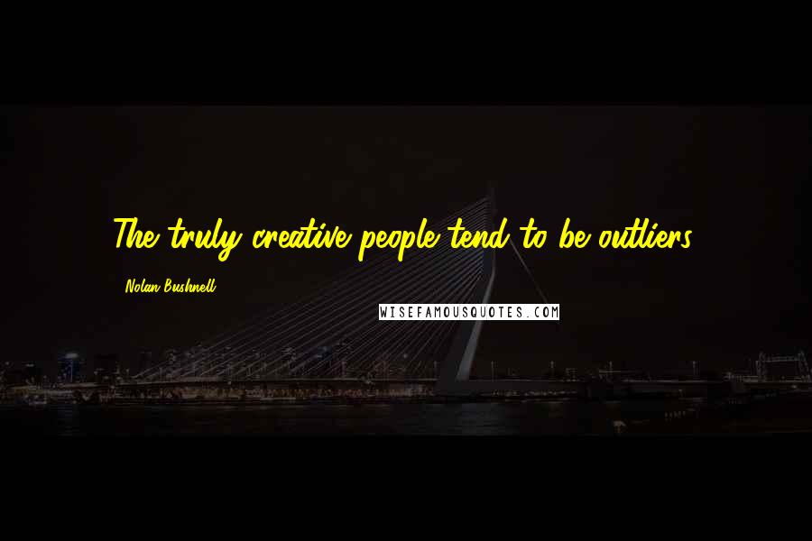 Nolan Bushnell Quotes: The truly creative people tend to be outliers.