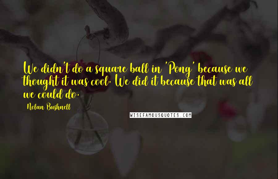 Nolan Bushnell Quotes: We didn't do a square ball in 'Pong' because we thought it was cool. We did it because that was all we could do.