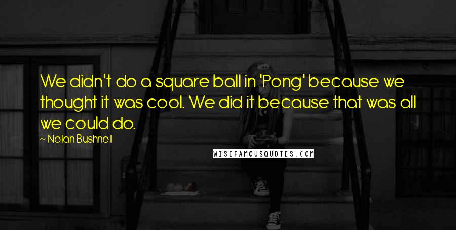 Nolan Bushnell Quotes: We didn't do a square ball in 'Pong' because we thought it was cool. We did it because that was all we could do.