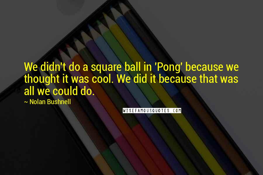 Nolan Bushnell Quotes: We didn't do a square ball in 'Pong' because we thought it was cool. We did it because that was all we could do.