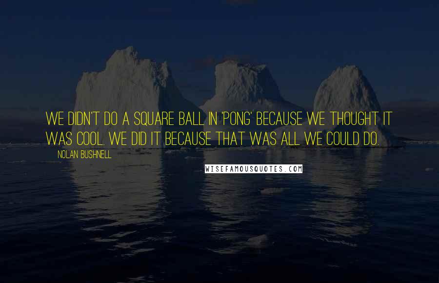 Nolan Bushnell Quotes: We didn't do a square ball in 'Pong' because we thought it was cool. We did it because that was all we could do.