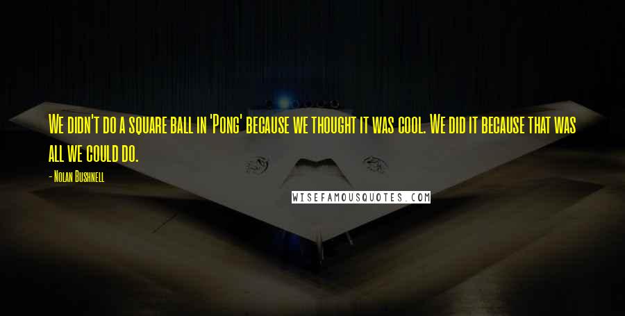 Nolan Bushnell Quotes: We didn't do a square ball in 'Pong' because we thought it was cool. We did it because that was all we could do.
