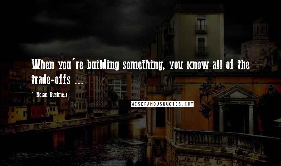 Nolan Bushnell Quotes: When you're building something, you know all of the trade-offs ...