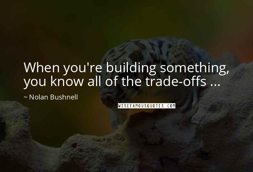 Nolan Bushnell Quotes: When you're building something, you know all of the trade-offs ...