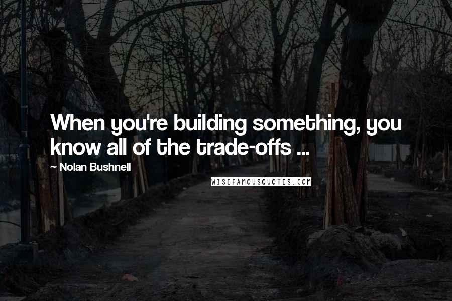 Nolan Bushnell Quotes: When you're building something, you know all of the trade-offs ...