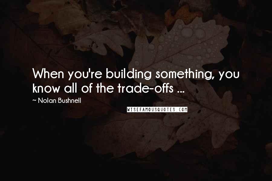 Nolan Bushnell Quotes: When you're building something, you know all of the trade-offs ...