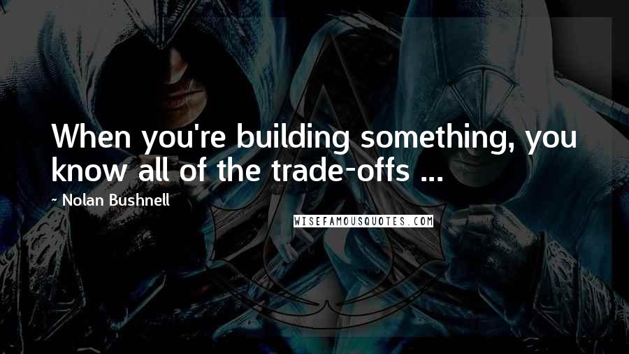 Nolan Bushnell Quotes: When you're building something, you know all of the trade-offs ...