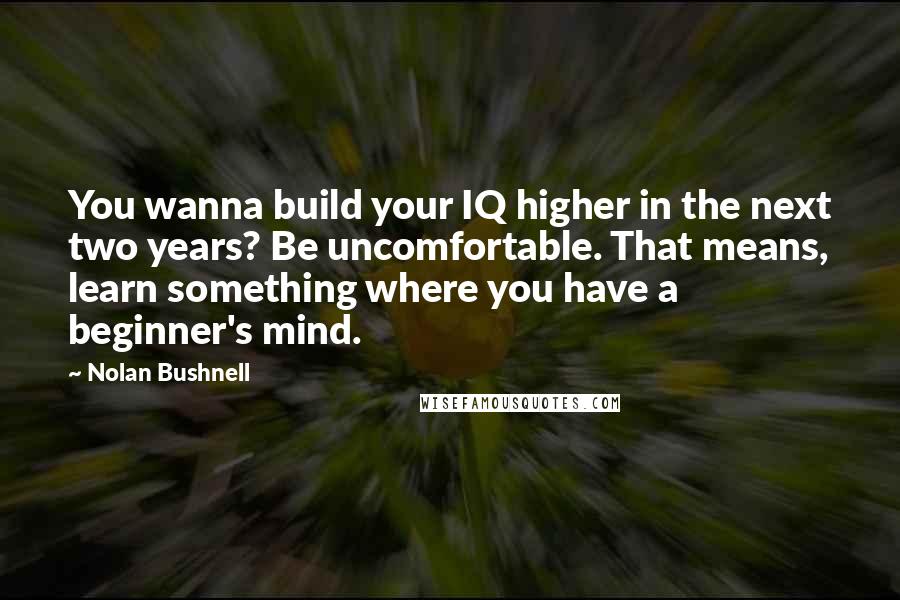 Nolan Bushnell Quotes: You wanna build your IQ higher in the next two years? Be uncomfortable. That means, learn something where you have a beginner's mind.