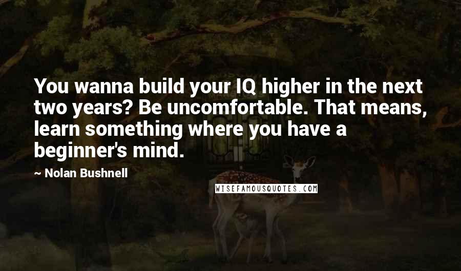 Nolan Bushnell Quotes: You wanna build your IQ higher in the next two years? Be uncomfortable. That means, learn something where you have a beginner's mind.