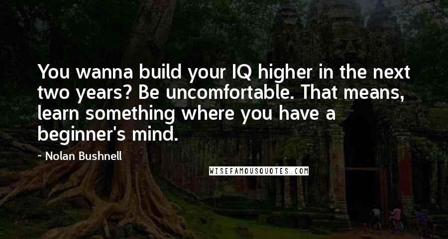 Nolan Bushnell Quotes: You wanna build your IQ higher in the next two years? Be uncomfortable. That means, learn something where you have a beginner's mind.