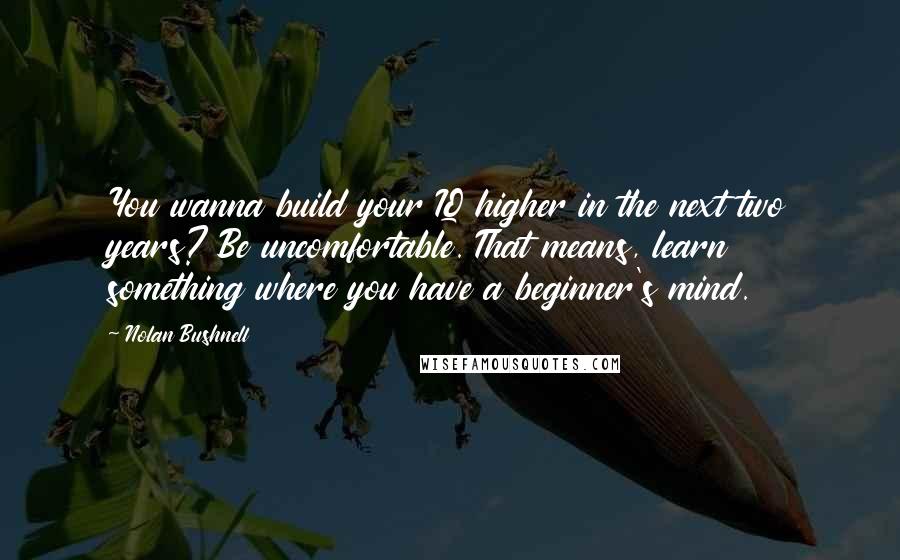 Nolan Bushnell Quotes: You wanna build your IQ higher in the next two years? Be uncomfortable. That means, learn something where you have a beginner's mind.