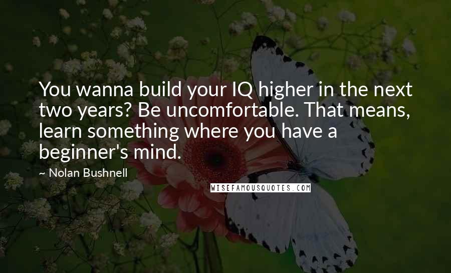 Nolan Bushnell Quotes: You wanna build your IQ higher in the next two years? Be uncomfortable. That means, learn something where you have a beginner's mind.