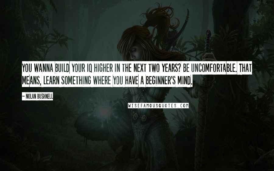 Nolan Bushnell Quotes: You wanna build your IQ higher in the next two years? Be uncomfortable. That means, learn something where you have a beginner's mind.