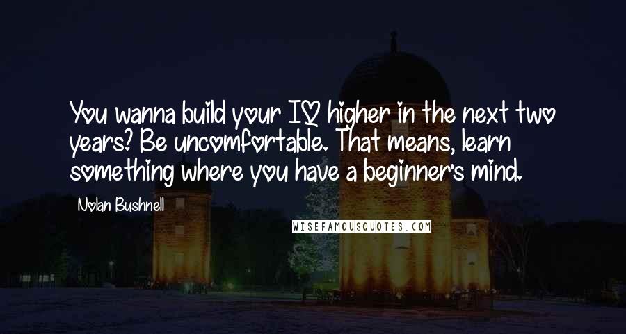 Nolan Bushnell Quotes: You wanna build your IQ higher in the next two years? Be uncomfortable. That means, learn something where you have a beginner's mind.